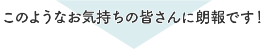 こんなお気持ちの皆さんに朗報です！